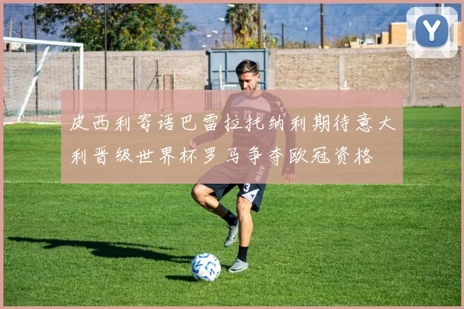 皮西利寄语巴雷拉托纳利期待意大利晋级世界杯罗马争夺欧冠资格