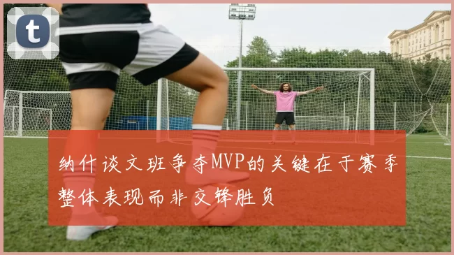 纳什谈文班争夺MVP的关键在于赛季整体表现而非交锋胜负